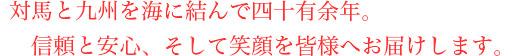 対馬と九州を海に結んで四十有余年。信頼と安心、そして笑顔を皆様へお届けします。